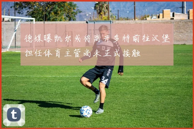 德媒曝凯尔或将离开多特前往汉堡担任体育主管尚未正式接触