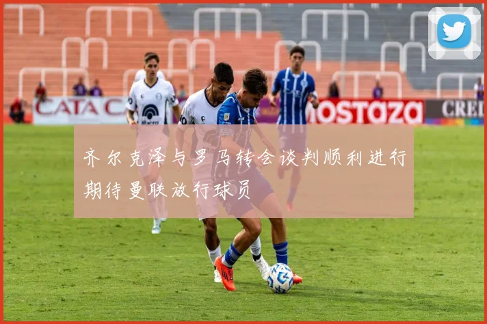 齐尔克泽与罗马转会谈判顺利进行期待曼联放行球员