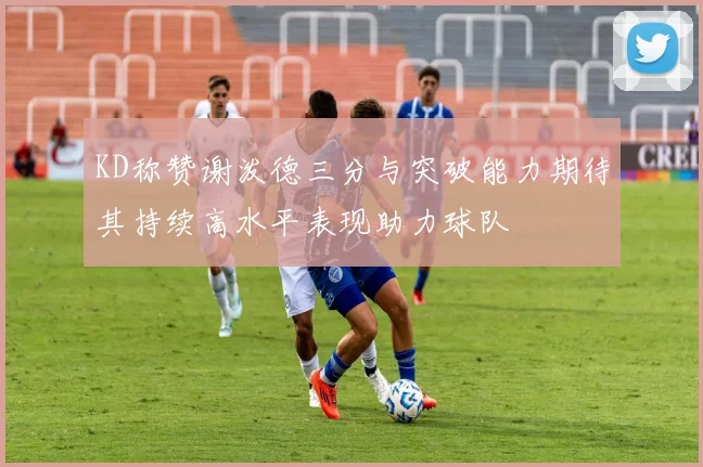 KD称赞谢泼德三分与突破能力期待其持续高水平表现助力球队