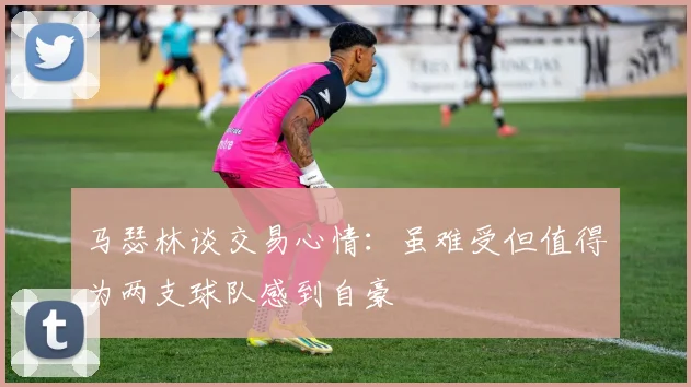 马瑟林谈交易心情：虽难受但值得为两支球队感到自豪
