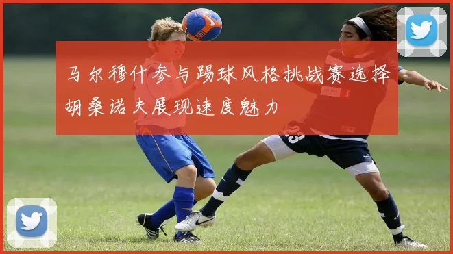 马尔穆什参与踢球风格挑战赛选择胡桑诺夫展现速度魅力