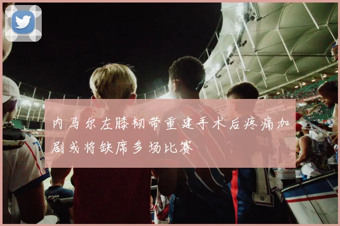 内马尔左膝韧带重建手术后疼痛加剧或将缺席多场比赛