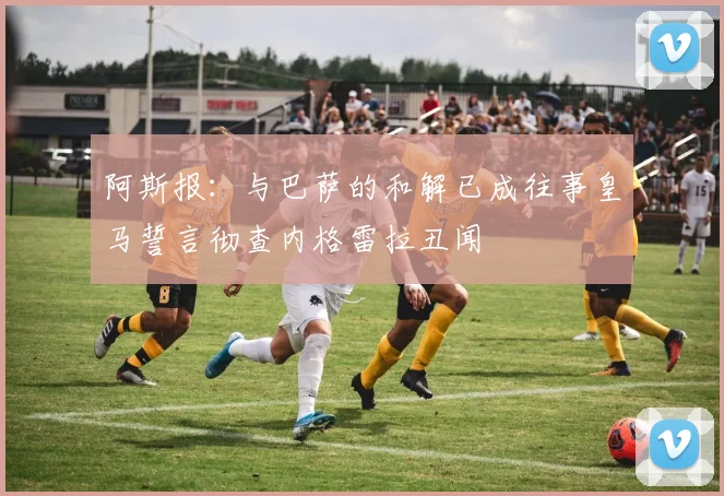阿斯报：与巴萨的和解已成往事皇马誓言彻查内格雷拉丑闻