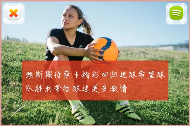 赖斯期待萨卡精彩回归进球希望球队胜利带给球迷更多激情