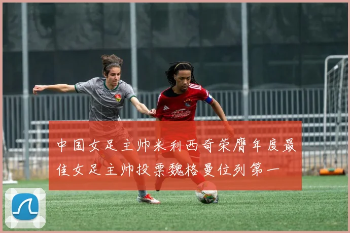 中国女足主帅米利西奇荣膺年度最佳女足主帅投票魏格曼位列第一