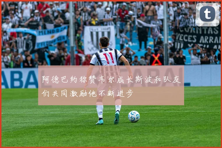 阿德巴约称赞韦尔成长斯波和队友们共同激励他不断进步
