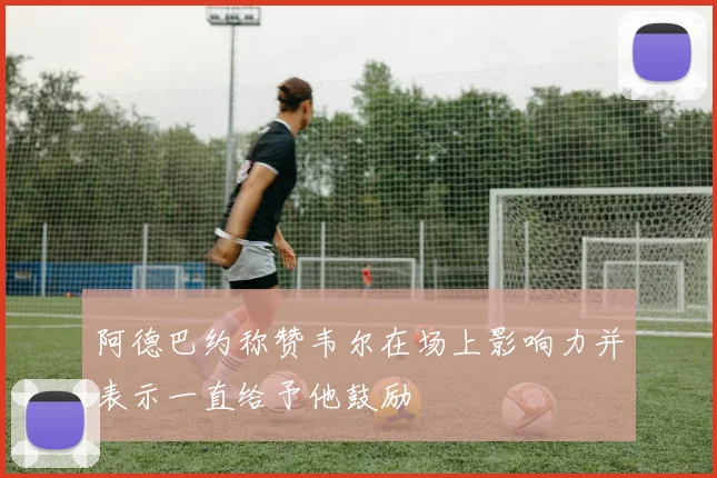 阿德巴约称赞韦尔在场上影响力并表示一直给予他鼓励