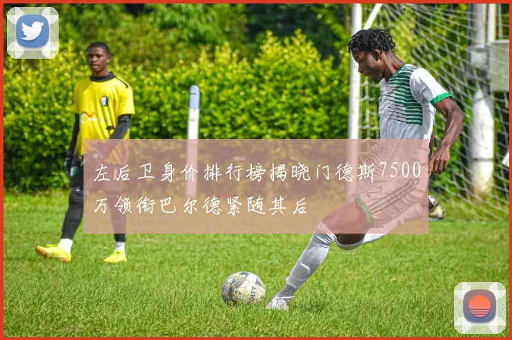 左后卫身价排行榜揭晓门德斯7500万领衔巴尔德紧随其后