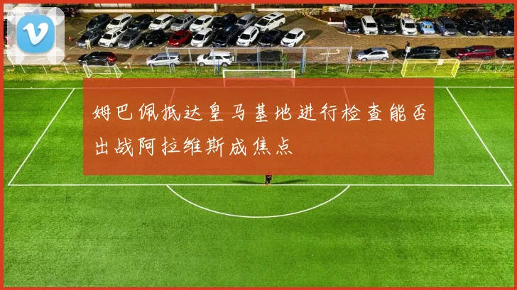 姆巴佩抵达皇马基地进行检查能否出战阿拉维斯成焦点