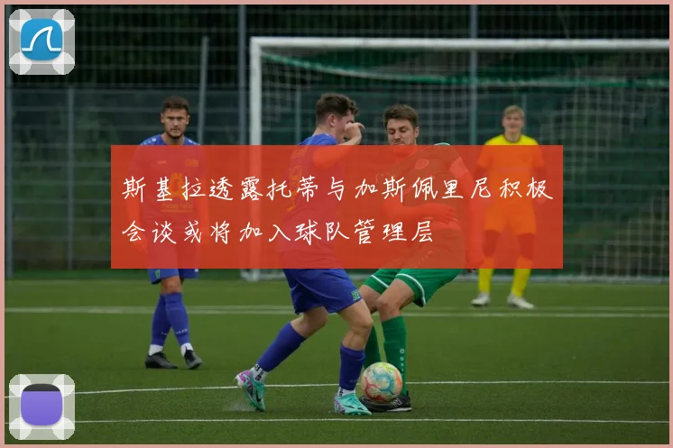 斯基拉透露托蒂与加斯佩里尼积极会谈或将加入球队管理层
