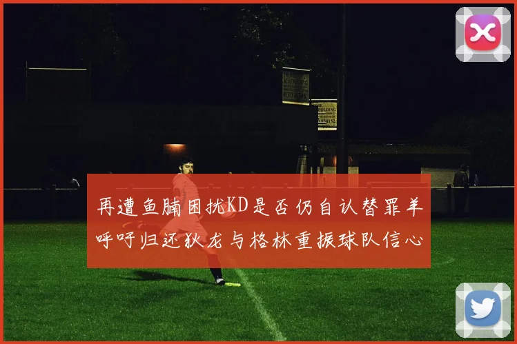 再遭鱼腩困扰KD是否仍自认替罪羊呼吁归还狄龙与格林重振球队信心