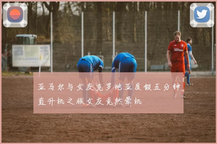 亚马尔与女友克罗地亚度假五分钟直升机之旅女友竟然晕机