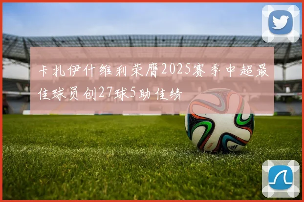 卡扎伊什维利荣膺2025赛季中超最佳球员创27球5助佳绩