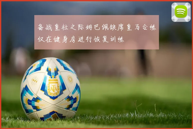 备战皇社之际姆巴佩缺席皇马合练仅在健身房进行恢复训练