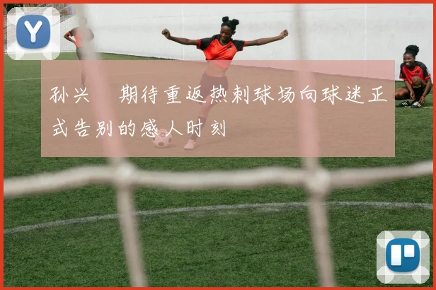 孙兴慜期待重返热刺球场向球迷正式告别的感人时刻