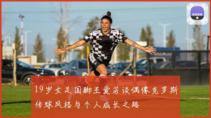 19岁女足国脚王爱芳谈偶像克罗斯传球风格与个人成长之路