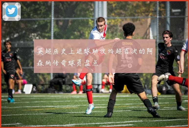 英超历史上进球助攻均超百次的阿森纳传奇球员盘点