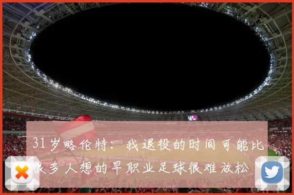 31岁略伦特：我退役的时间可能比很多人想的早职业足球很难放松